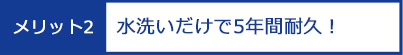 メリット2：水洗いだけで5年間耐久！