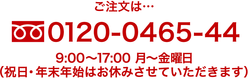 ご注文は・・・0120-0465-44 9:00〜17:30 休業日は土・日・祝・特定期間