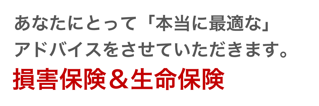 あなたにとって「本当に最適な」アドバイスをさせていただきます。 損害保険＆生命保険